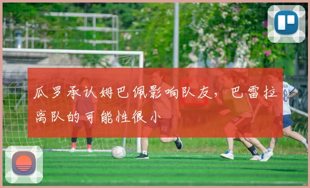 瓜罗承认姆巴佩影响队友,巴雷拉离队的可能性很小