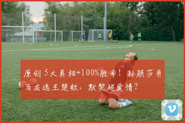 原创 5大真相+100%胜率!孙颖莎弃马龙选王楚钦,默契超爱情?