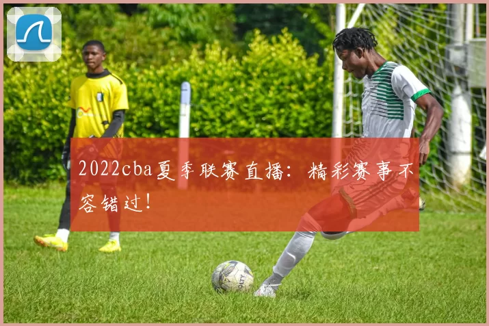 2022cba夏季联赛直播：精彩赛事不容错过！