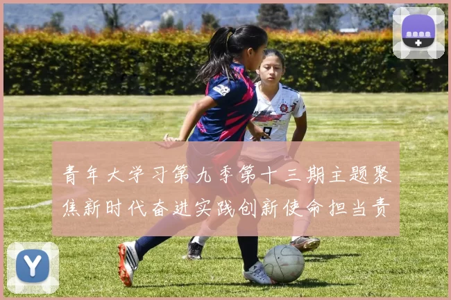 青年大学习第九季第十三期主题聚焦新时代奋进实践创新使命担当责