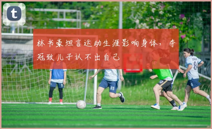 林书豪坦言运动生涯影响身体，夺冠致儿子认不出自己