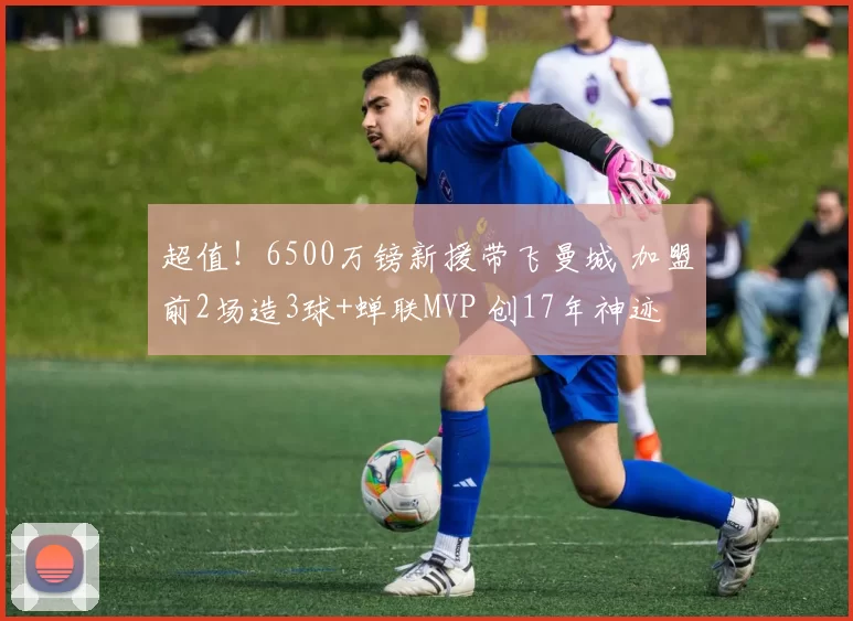 超值！6500万镑新援带飞曼城 加盟前2场造3球+蝉联MVP 创17年神迹