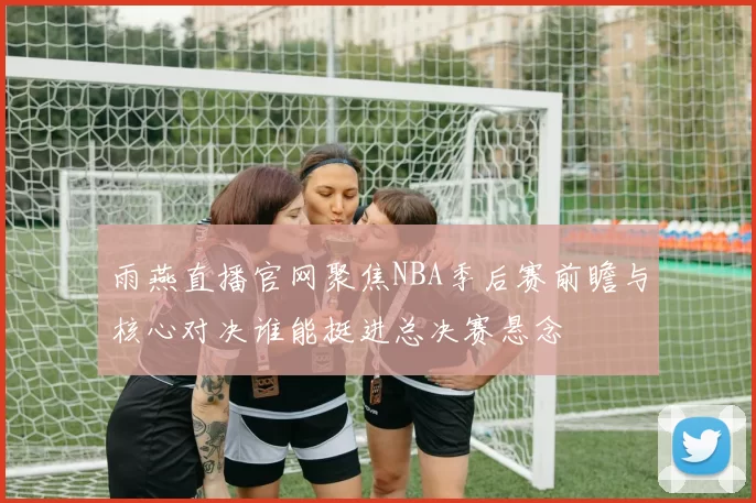 雨燕直播官网聚焦NBA季后赛前瞻与核心对决谁能挺进总决赛悬念