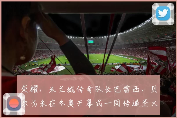 荣耀，米兰城传奇队长巴雷西、贝尔戈米在冬奥开幕式一同传递圣火