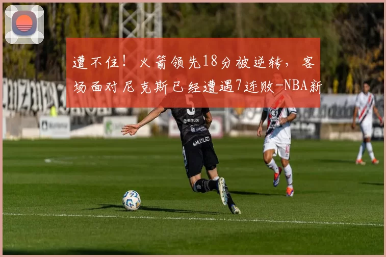 遭不住！火箭领先18分被逆转，客场面对尼克斯已经遭遇7连败-NBA新闻