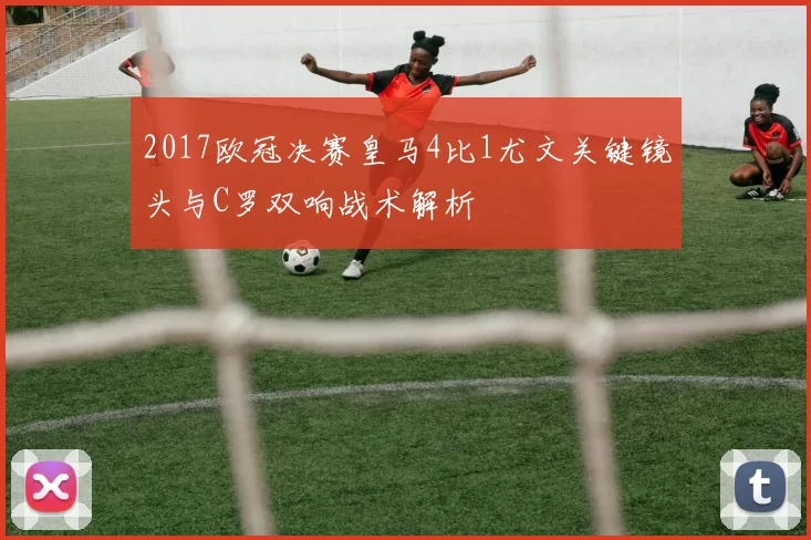 2017欧冠决赛皇马4比1尤文关键镜头与C罗双响战术解析