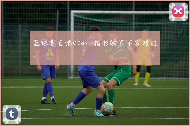 篮球赛直播cba，精彩瞬间不容错过！