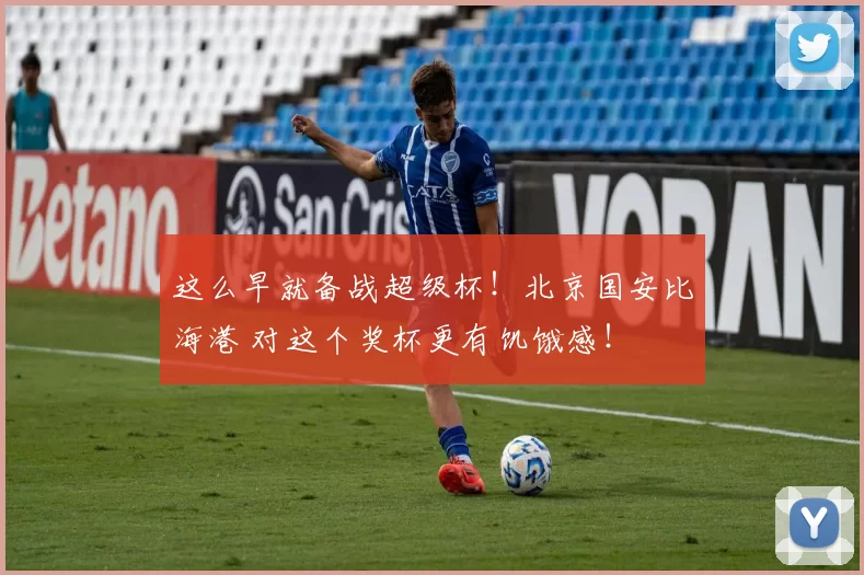 这么早就备战超级杯!北京国安比海港 对这个奖杯更有饥饿感!