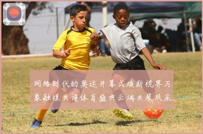 网络时代的奥运开幕式焕新视界万象融媒共谱体育盛典云端共展风采