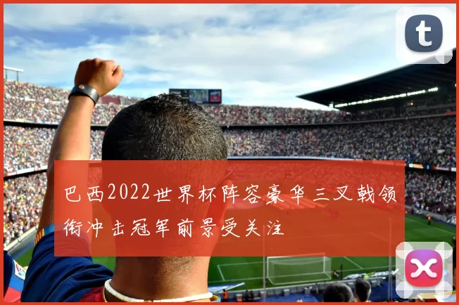 巴西2022世界杯阵容豪华三叉戟领衔冲击冠军前景受关注