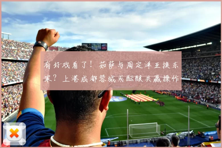 有好戏看了！茹萨与周定洋互换东家？上港成都蓉城或酝酿共赢操作_中场_1_亚冠