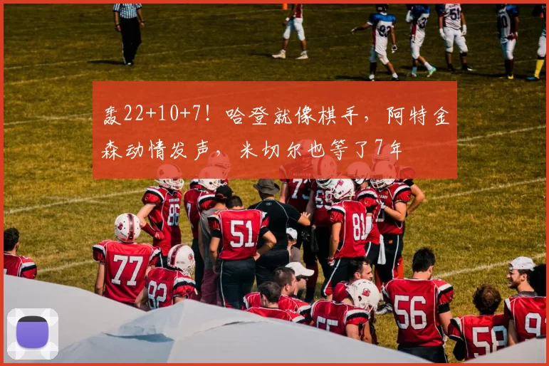 轰22+10+7！哈登就像棋手，阿特金森动情发声，米切尔也等了7年