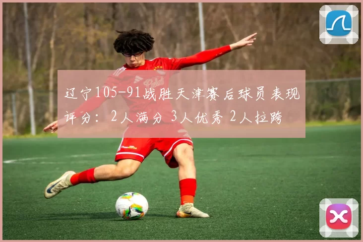 辽宁105-91战胜天津赛后球员表现评分:2人满分 3人优秀 2人拉跨