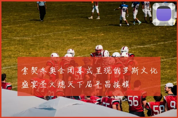 索契冬奥会闭幕式呈现俄罗斯文化盛宴圣火熄灭下届平昌接旗