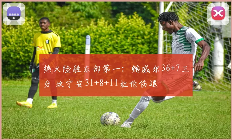 热火险胜东部第一:鲍威尔36+7三分 坎宁安31+8+11杜伦伤退