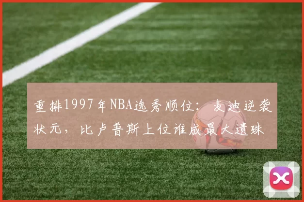 重排1997年NBA选秀顺位：麦迪逆袭状元，比卢普斯上位谁成最大遗珠