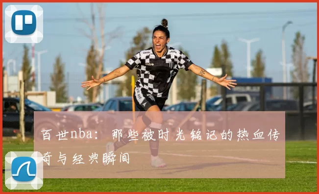 百世nba:那些被时光铭记的热血传奇与经典瞬间