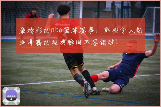 最精彩的nba篮球赛事，那些令人热血沸腾的经典瞬间不容错过！