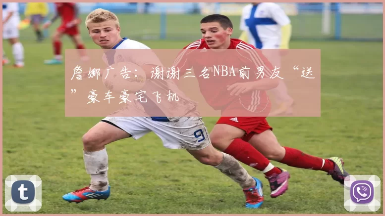 詹娜广告：谢谢三名NBA前男友“送”豪车豪宅飞机