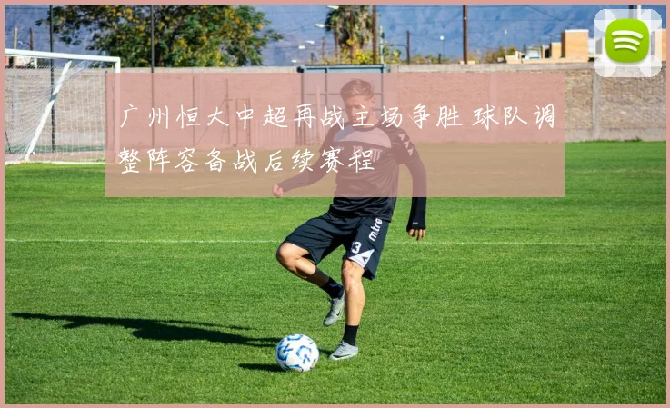 广州恒大中超再战主场争胜 球队调整阵容备战后续赛程
