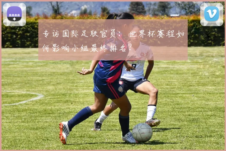 专访国际足联官员：世界杯赛程如何影响小组最终排名？