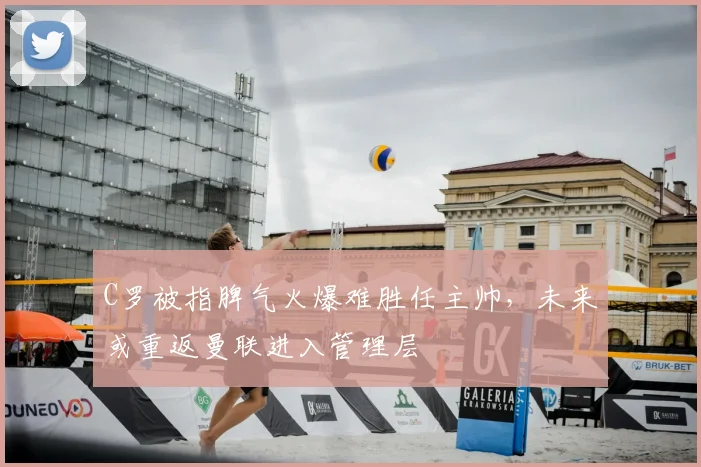 C罗被指脾气火爆难胜任主帅，未来或重返曼联进入管理层