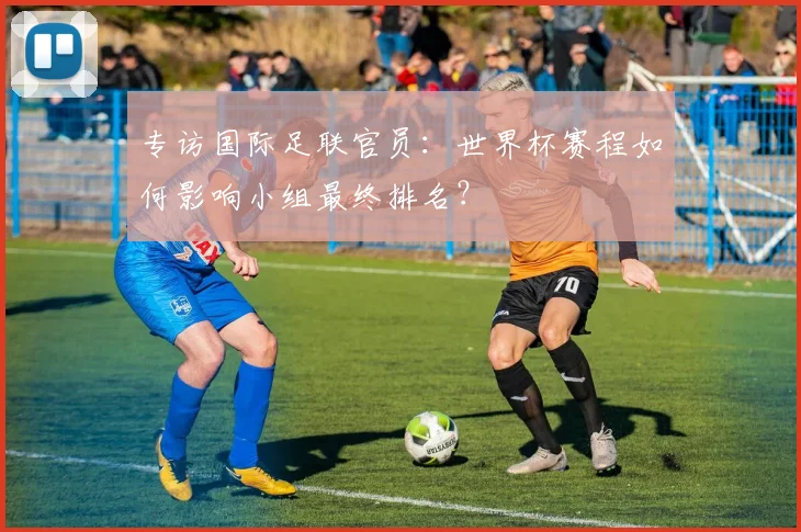 专访国际足联官员:世界杯赛程如何影响小组最终排名?