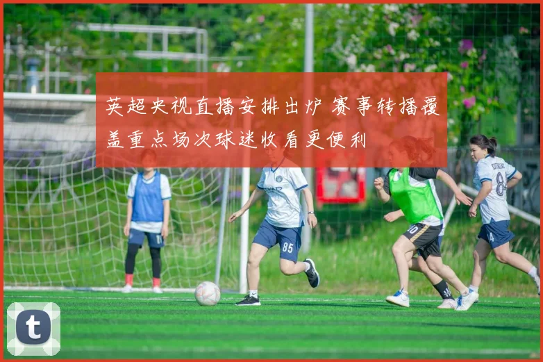 英超央视直播安排出炉 赛事转播覆盖重点场次球迷收看更便利