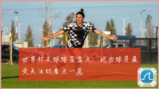 世界杯足球球星盘点:这些球员最受关注的看点一览