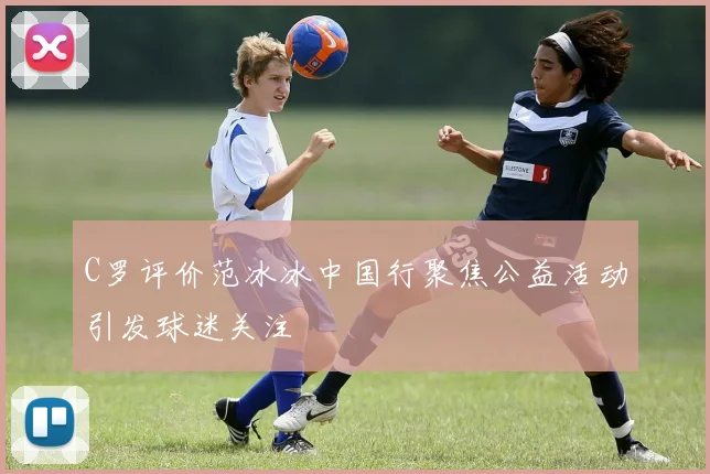 C罗评价范冰冰中国行聚焦公益活动引发球迷关注