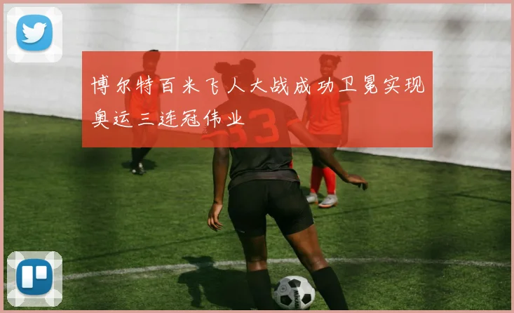 博尔特百米飞人大战成功卫冕实现奥运三连冠伟业