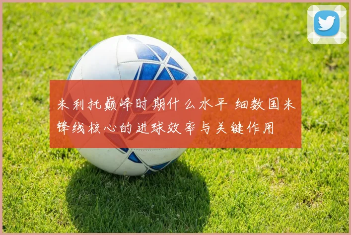 米利托巅峰时期什么水平 细数国米锋线核心的进球效率与关键作用