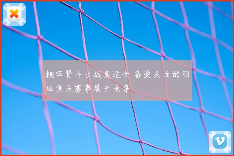 桃田贤斗出战奥运会 备受关注的羽坛焦点赛事展开竞争