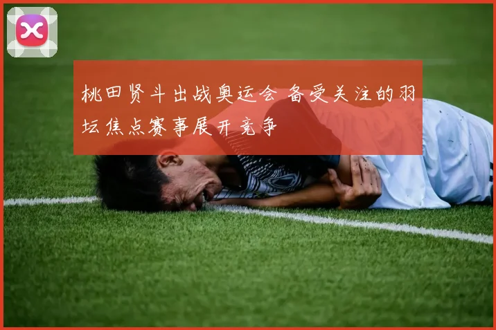 桃田贤斗出战奥运会 备受关注的羽坛焦点赛事展开竞争