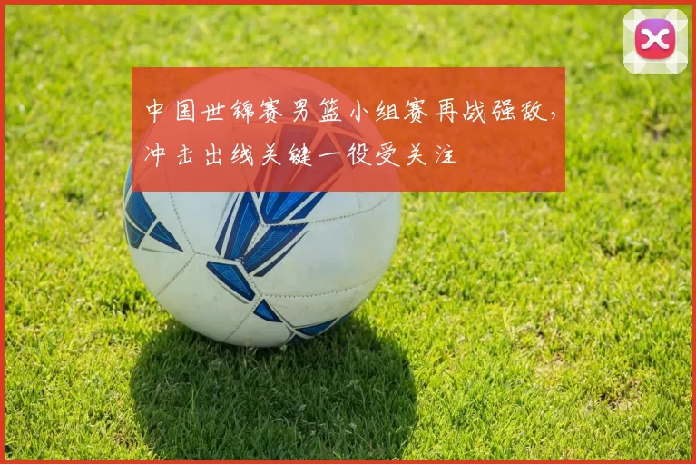 中国世锦赛男篮小组赛再战强敌，冲击出线关键一役受关注