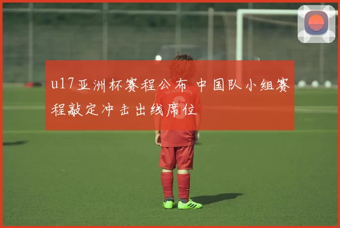 u17亚洲杯赛程公布 中国队小组赛程敲定冲击出线席位