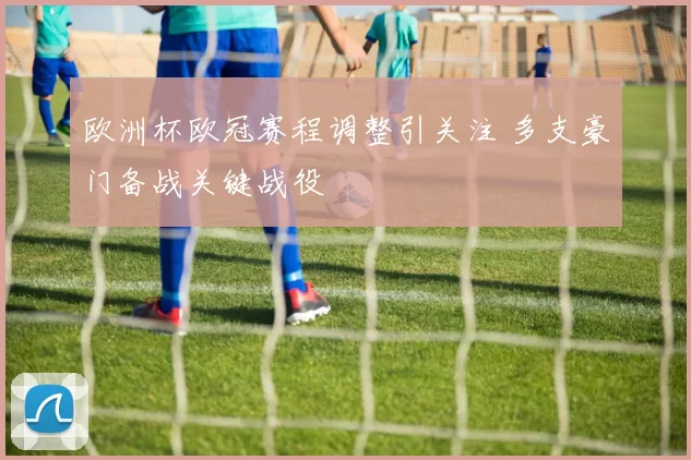 欧洲杯欧冠赛程调整引关注 多支豪门备战关键战役