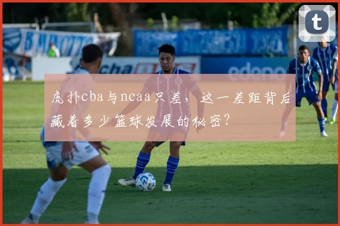 虎扑cba与ncaa只差，这一差距背后藏着多少篮球发展的秘密？