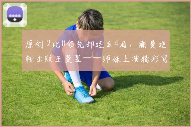 原创 2比0领先却连丢4局，蒯曼逆转击败王曼昱——师妹上演精彩弯道超车