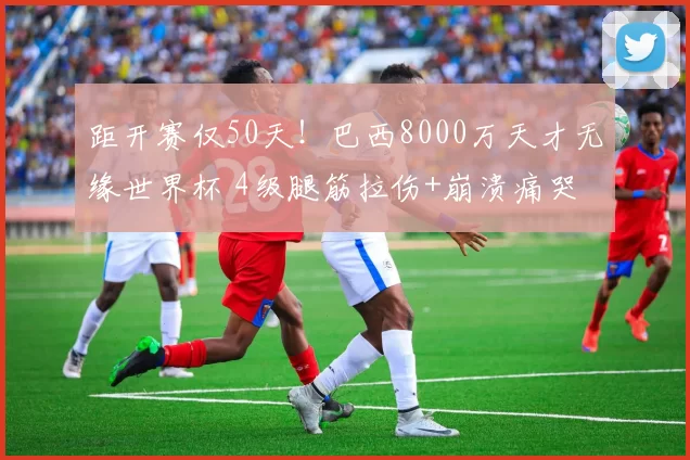 距开赛仅50天！巴西8000万天才无缘世界杯 4级腿筋拉伤+崩溃痛哭