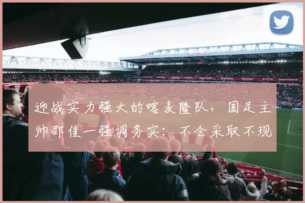 迎战实力强大的喀麦隆队，国足主帅邵佳一强调务实：不会采取不现实的战术