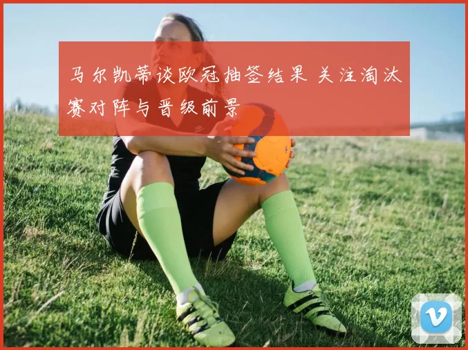 马尔凯蒂谈欧冠抽签结果 关注淘汰赛对阵与晋级前景