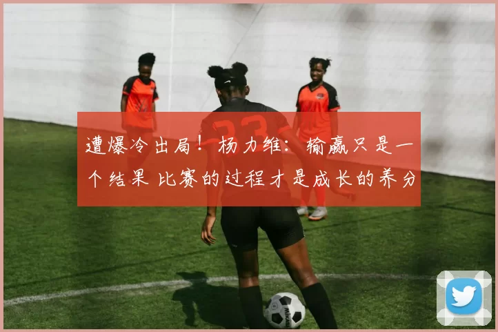 遭爆冷出局！杨力维：输赢只是一个结果 比赛的过程才是成长的养分