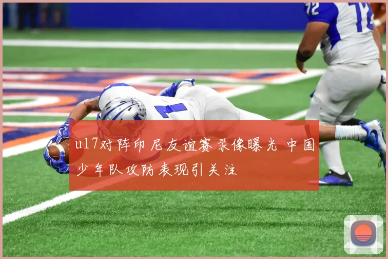 u17对阵印尼友谊赛录像曝光 中国少年队攻防表现引关注