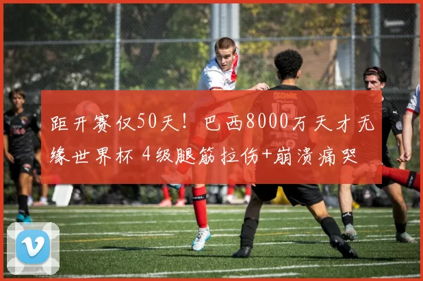 距开赛仅50天！巴西8000万天才无缘世界杯 4级腿筋拉伤+崩溃痛哭