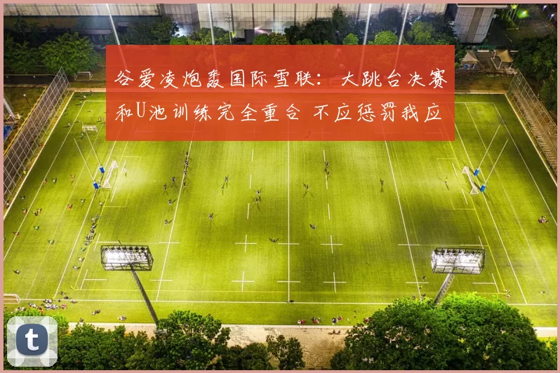 谷爱凌炮轰国际雪联：大跳台决赛和U池训练完全重合 不应惩罚我应鼓励