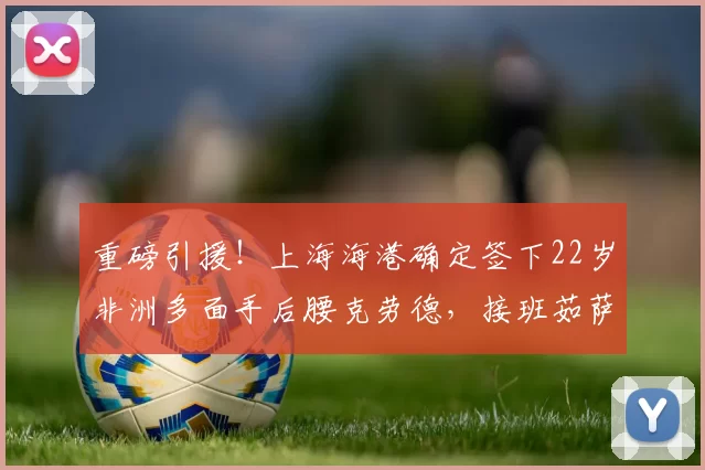 重磅引援！上海海港确定签下22岁非洲多面手后腰克劳德，接班茹萨指日可待_横滨_赛季_1