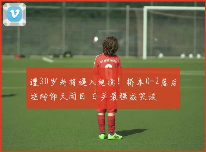 遭30岁老将逼入绝境！桥本0-2落后逆转仰天闭目 日乒最强成笑谈