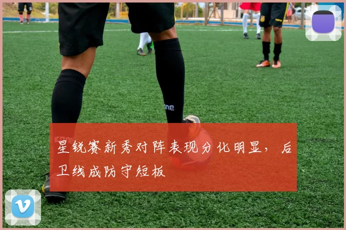 星锐赛新秀对阵表现分化明显，后卫线成防守短板