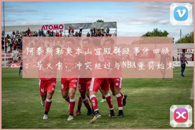 阿泰斯勒奥本山宫殿群殴事件回顾：导火索、冲突经过与NBA重罚始末